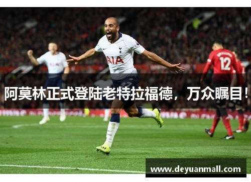 阿莫林正式登陆老特拉福德，万众瞩目！